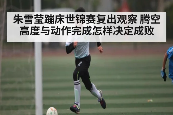 朱雪莹蹦床世锦赛复出观察 腾空高度与动作完成怎样决定成败