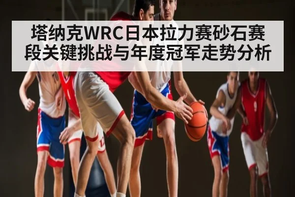 塔纳克WRC日本拉力赛砂石赛段关键挑战与年度冠军走势分析